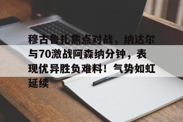 穆古鲁扎焦点对战，纳达尔与70激战阿森纳分钟，表现优异胜负难料！气势如虹延续(德纳59次对决明细图)